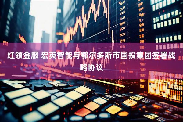 红领金服 宏英智能与鄂尔多斯市国投集团签署战略协议