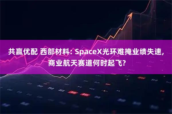 共赢优配 西部材料: SpaceX光环难掩业绩失速, 商业航天赛道何时起飞?