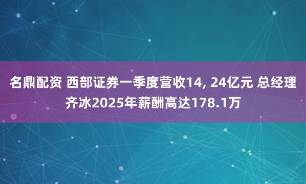 名鼎配资 西部证券一季度营收14, 24亿元 总经理齐冰2025年薪酬高达178.1万