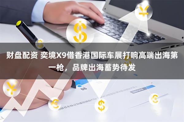 财盘配资 奕境X9借香港国际车展打响高端出海第一枪，品牌出海蓄势待发
